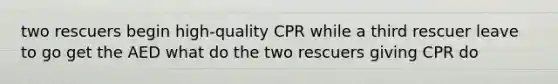 two rescuers begin high-quality CPR while a third rescuer leave to go get the AED what do the two rescuers giving CPR do