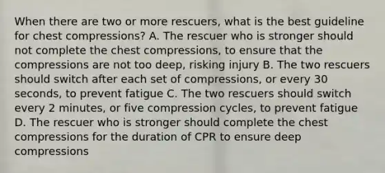 When there are two or more rescuers, what is the best guideline for chest compressions? A. The rescuer who is stronger should not complete the chest compressions, to ensure that the compressions are not too deep, risking injury B. The two rescuers should switch after each set of compressions, or every 30 seconds, to prevent fatigue C. The two rescuers should switch every 2 minutes, or five compression cycles, to prevent fatigue D. The rescuer who is stronger should complete the chest compressions for the duration of CPR to ensure deep compressions