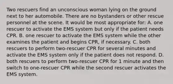 Two rescuers find an unconscious woman lying on the ground next to her automobile. There are no bystanders or other rescue personnel at the scene. It would be most appropriate for: A. one rescuer to activate the EMS system but only if the patient needs CPR. B. one rescuer to activate the EMS system while the other examines the patient and begins CPR, if necessary. C. both rescuers to perform two-rescuer CPR for several minutes and activate the EMS system only if the patient does not respond. D. both rescuers to perform two-rescuer CPR for 1 minute and then switch to one-rescuer CPR while the second rescuer activates the EMS system.