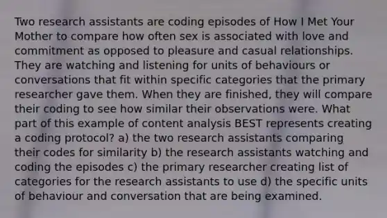 Two research assistants are coding episodes of How I Met Your Mother to compare how often sex is associated with love and commitment as opposed to pleasure and casual relationships. They are watching and listening for units of behaviours or conversations that fit within specific categories that the primary researcher gave them. When they are finished, they will compare their coding to see how similar their observations were. What part of this example of content analysis BEST represents creating a coding protocol? a) the two research assistants comparing their codes for similarity b) the research assistants watching and coding the episodes c) the primary researcher creating list of categories for the research assistants to use d) the specific units of behaviour and conversation that are being examined.