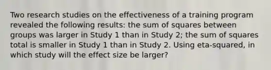 Two research studies on the effectiveness of a training program revealed the following results: the sum of squares between groups was larger in Study 1 than in Study 2; the sum of squares total is smaller in Study 1 than in Study 2. Using eta-squared, in which study will the effect size be larger?