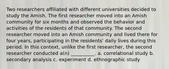 Two researchers affiliated with different universities decided to study the Amish. The first researcher moved into an Amish community for six months and observed the behavior and activities of the residents of that community. The second researcher moved into an Amish community and lived there for four years, participating in the residents' daily lives during this period. In this context, unlike the first researcher, the second researcher conducted a(n) __________. a. correlational study b. secondary analysis c. experiment d. ethnographic study