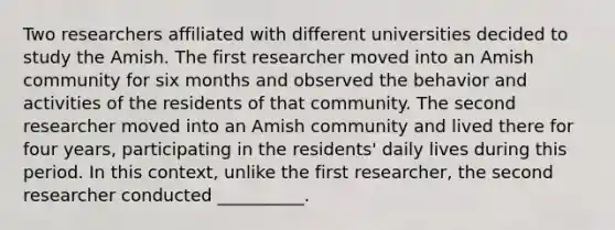 Two researchers affiliated with different universities decided to study the Amish. The first researcher moved into an Amish community for six months and observed the behavior and activities of the residents of that community. The second researcher moved into an Amish community and lived there for four years, participating in the residents' daily lives during this period. In this context, unlike the first researcher, the second researcher conducted __________.