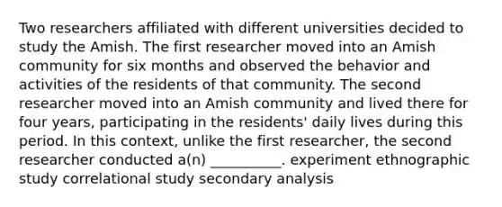 Two researchers affiliated with different universities decided to study the Amish. The first researcher moved into an Amish community for six months and observed the behavior and activities of the residents of that community. The second researcher moved into an Amish community and lived there for four years, participating in the residents' daily lives during this period. In this context, unlike the first researcher, the second researcher conducted a(n) __________. experiment ethnographic study correlational study secondary analysis