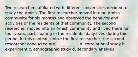 Two researchers affiliated with different universities decided to study the Amish. The first researcher moved into an Amish community for six months and observed the behavior and activities of the residents of that community. The second researcher moved into an Amish community and lived there for four years, participating in the residents' daily lives during this period. In this context, unlike the first researcher, the second researcher conducted a(n) __________. a. correlational study b. experiment c. ethnographic study d. secondary analysis