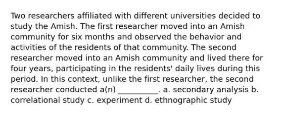 Two researchers affiliated with different universities decided to study the Amish. The first researcher moved into an Amish community for six months and observed the behavior and activities of the residents of that community. The second researcher moved into an Amish community and lived there for four years, participating in the residents' daily lives during this period. In this context, unlike the first researcher, the second researcher conducted a(n) __________. a. secondary analysis b. correlational study c. experiment d. ethnographic study