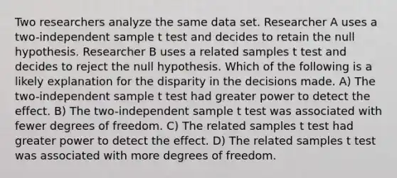 Two researchers analyze the same data set. Researcher A uses a two-independent sample t test and decides to retain the null hypothesis. Researcher B uses a related samples t test and decides to reject the null hypothesis. Which of the following is a likely explanation for the disparity in the decisions made. A) The two-independent sample t test had greater power to detect the effect. B) The two-independent sample t test was associated with fewer degrees of freedom. C) The related samples t test had greater power to detect the effect. D) The related samples t test was associated with more degrees of freedom.