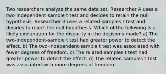 Two researchers analyze the same data set. Researcher A uses a two-independent-sample t test and decides to retain the null hypothesis. Researcher B uses a related-samples t test and decides to reject the null hypothesis. Which of the following is a likely explanation for the disparity in the decisions made? a) The two-independent-sample t test had greater power to detect the effect. b) The two-independent-sample t test was associated with fewer degrees of freedom. c) The related-samples t test had greater power to detect the effect. d) The related-samples t test was associated with more degrees of freedom.