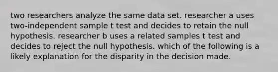 two researchers analyze the same data set. researcher a uses two-independent sample t test and decides to retain the null hypothesis. researcher b uses a related samples t test and decides to reject the null hypothesis. which of the following is a likely explanation for the disparity in the decision made.