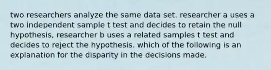 two researchers analyze the same data set. researcher a uses a two independent sample t test and decides to retain the null hypothesis, researcher b uses a related samples t test and decides to reject the hypothesis. which of the following is an explanation for the disparity in the decisions made.