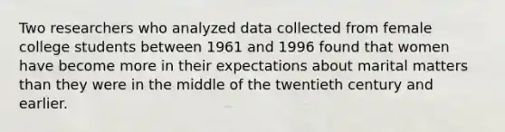 Two researchers who analyzed data collected from female college students between 1961 and 1996 found that women have become more in their expectations about marital matters than they were in the middle of the twentieth century and earlier.