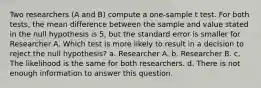 Two researchers (A and B) compute a one-sample t test. For both tests, the mean difference between the sample and value stated in the null hypothesis is 5, but the standard error is smaller for Researcher A. Which test is more likely to result in a decision to reject the null hypothesis? a. Researcher A. b. Researcher B. c. The likelihood is the same for both researchers. d. There is not enough information to answer this question.