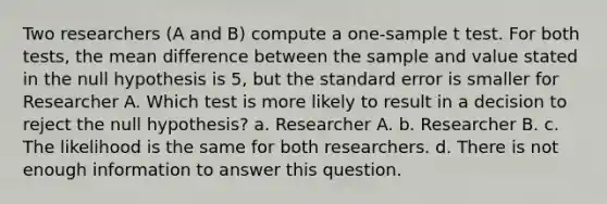 Two researchers (A and B) compute a one-sample t test. For both tests, the mean difference between the sample and value stated in the null hypothesis is 5, but the standard error is smaller for Researcher A. Which test is more likely to result in a decision to reject the null hypothesis? a. Researcher A. b. Researcher B. c. The likelihood is the same for both researchers. d. There is not enough information to answer this question.