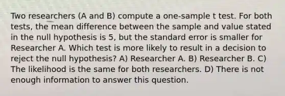 Two researchers (A and B) compute a one-sample t test. For both tests, the mean difference between the sample and value stated in the null hypothesis is 5, but the standard error is smaller for Researcher A. Which test is more likely to result in a decision to reject the null hypothesis? A) Researcher A. B) Researcher B. C) The likelihood is the same for both researchers. D) There is not enough information to answer this question.