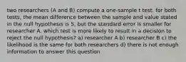 two researchers (A and B) compute a one-sample t test. for both tests, the mean difference between the sample and value stated in the null hypothesis is 5, but the standard error is smaller for researcher A. which test is more likely to result in a decision to reject the null hypothesis? a) researcher A b) researcher B c) the likelihood is the same for both researchers d) there is not enough information to answer this question