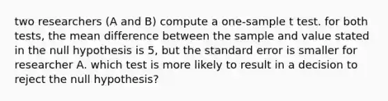 two researchers (A and B) compute a one-sample t test. for both tests, the mean difference between the sample and value stated in the null hypothesis is 5, but the standard error is smaller for researcher A. which test is more likely to result in a decision to reject the null hypothesis?