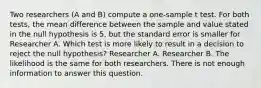 Two researchers (A and B) compute a one-sample t test. For both tests, the mean difference between the sample and value stated in the null hypothesis is 5, but the standard error is smaller for Researcher A. Which test is more likely to result in a decision to reject the null hypothesis? Researcher A. Researcher B. The likelihood is the same for both researchers. There is not enough information to answer this question.