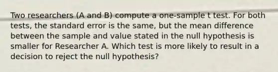 Two researchers (A and B) compute a one-sample t test. For both tests, the standard error is the same, but the mean difference between the sample and value stated in the null hypothesis is smaller for Researcher A. Which test is more likely to result in a decision to reject the null hypothesis?