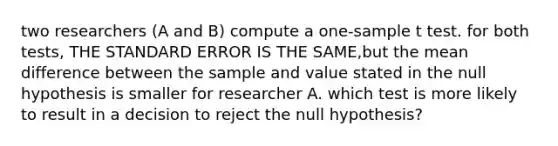 two researchers (A and B) compute a one-sample t test. for both tests, THE STANDARD ERROR IS THE SAME,but the mean difference between the sample and value stated in the null hypothesis is smaller for researcher A. which test is more likely to result in a decision to reject the null hypothesis?