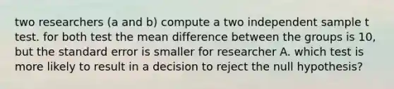 two researchers (a and b) compute a two independent sample t test. for both test the mean difference between the groups is 10, but the standard error is smaller for researcher A. which test is more likely to result in a decision to reject the null hypothesis?