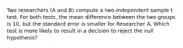 Two researchers (A and B) compute a two-independent sample t test. For both tests, the mean difference between the two groups is 10, but the standard error is smaller for Researcher A. Which test is more likely to result in a decision to reject the null hypothesis?