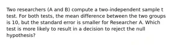 Two researchers (A and B) compute a two-independent sample t test. For both tests, the mean difference between the two groups is 10, but the standard error is smaller for Researcher A. Which test is more likely to result in a decision to reject the null hypothesis?