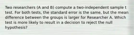 Two researchers (A and B) compute a two-independent sample t test. For both tests, the standard error is the same, but the mean difference between the groups is larger for Researcher A. Which test is more likely to result in a decision to reject the null hypothesis?