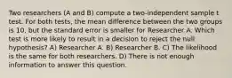 Two researchers (A and B) compute a two-independent sample t test. For both tests, the mean difference between the two groups is 10, but the standard error is smaller for Researcher A. Which test is more likely to result in a decision to reject the null hypothesis? A) Researcher A. B) Researcher B. C) The likelihood is the same for both researchers. D) There is not enough information to answer this question.