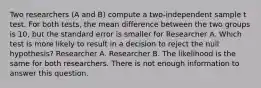 Two researchers (A and B) compute a two-independent sample t test. For both tests, the mean difference between the two groups is 10, but the standard error is smaller for Researcher A. Which test is more likely to result in a decision to reject the null hypothesis? Researcher A. Researcher B. The likelihood is the same for both researchers. There is not enough information to answer this question.