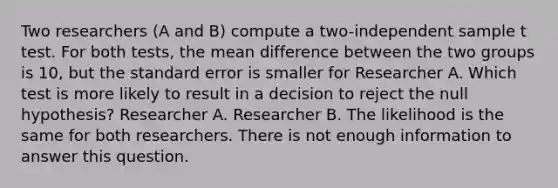 Two researchers (A and B) compute a two-independent sample t test. For both tests, the mean difference between the two groups is 10, but the standard error is smaller for Researcher A. Which test is more likely to result in a decision to reject the null hypothesis? Researcher A. Researcher B. The likelihood is the same for both researchers. There is not enough information to answer this question.