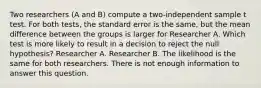 Two researchers (A and B) compute a two-independent sample t test. For both tests, the standard error is the same, but the mean difference between the groups is larger for Researcher A. Which test is more likely to result in a decision to reject the null hypothesis? Researcher A. Researcher B. The likelihood is the same for both researchers. There is not enough information to answer this question.