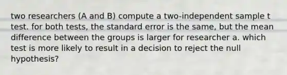 two researchers (A and B) compute a two-independent sample t test. for both tests, the standard error is the same, but the mean difference between the groups is larger for researcher a. which test is more likely to result in a decision to reject the null hypothesis?