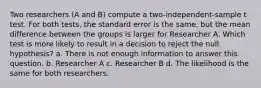 Two researchers (A and B) compute a two-independent-sample t test. For both tests, the standard error is the same, but the mean difference between the groups is larger for Researcher A. Which test is more likely to result in a decision to reject the null hypothesis? a. There is not enough information to answer this question. b. Researcher A c. Researcher B d. The likelihood is the same for both researchers.