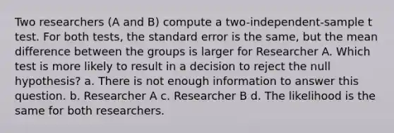 Two researchers (A and B) compute a two-independent-sample t test. For both tests, the standard error is the same, but the mean difference between the groups is larger for Researcher A. Which test is more likely to result in a decision to reject the null hypothesis? a. There is not enough information to answer this question. b. Researcher A c. Researcher B d. The likelihood is the same for both researchers.