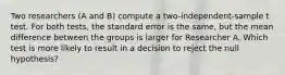 Two researchers (A and B) compute a two-independent-sample t test. For both tests, the standard error is the same, but the mean difference between the groups is larger for Researcher A. Which test is more likely to result in a decision to reject the null hypothesis?