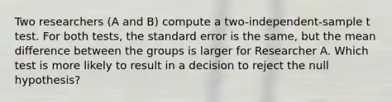 Two researchers (A and B) compute a two-independent-sample t test. For both tests, the standard error is the same, but the mean difference between the groups is larger for Researcher A. Which test is more likely to result in a decision to reject the null hypothesis?