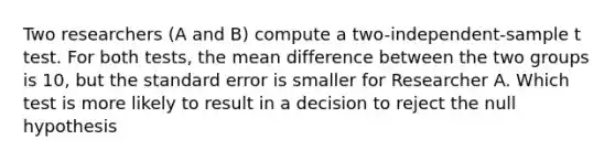 Two researchers (A and B) compute a two-independent-sample t test. For both tests, the mean difference between the two groups is 10, but the standard error is smaller for Researcher A. Which test is more likely to result in a decision to reject the null hypothesis