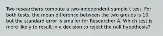 Two researchers compute a two-independent sample t test. For both tests, the mean difference between the two groups is 10, but the standard error is smaller for Researcher A. Which test is more likely to result in a decision to reject the null hypothesis?