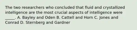 The two researchers who concluded that fluid and crystallized intelligence are the most crucial aspects of intelligence were _____. A. Bayley and Oden B. Cattell and Horn C. Jones and Conrad D. Sternberg and Gardner