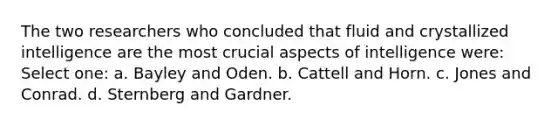 The two researchers who concluded that fluid and crystallized intelligence are the most crucial aspects of intelligence were: Select one: a. Bayley and Oden. b. Cattell and Horn. c. Jones and Conrad. d. Sternberg and Gardner.