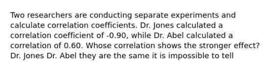 Two researchers are conducting separate experiments and calculate correlation coefficients. Dr. Jones calculated a correlation coefficient of -0.90, while Dr. Abel calculated a correlation of 0.60. Whose correlation shows the stronger effect? Dr. Jones Dr. Abel they are the same it is impossible to tell