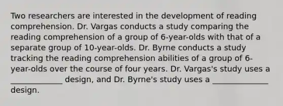 Two researchers are interested in the development of reading comprehension. Dr. Vargas conducts a study comparing the reading comprehension of a group of 6-year-olds with that of a separate group of 10-year-olds. Dr. Byrne conducts a study tracking the reading comprehension abilities of a group of 6-year-olds over the course of four years. Dr. Vargas's study uses a _____________ design, and Dr. Byrne's study uses a ______________ design.