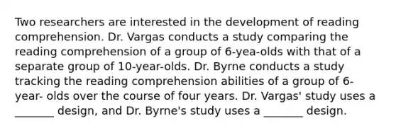 Two researchers are interested in the development of reading comprehension. Dr. Vargas conducts a study comparing the reading comprehension of a group of 6-yea-olds with that of a separate group of 10-year-olds. Dr. Byrne conducts a study tracking the reading comprehension abilities of a group of 6- year- olds over the course of four years. Dr. Vargas' study uses a _______ design, and Dr. Byrne's study uses a _______ design.