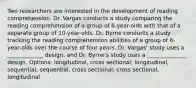 Two researchers are interested in the development of reading comprehension. Dr. Vargas conducts a study comparing the reading comprehension of a group of 6-year-olds with that of a separate group of 10-year-olds. Dr. Byrne conducts a study tracking the reading comprehension abilities of a group of 6-year-olds over the course of four years. Dr. Vargas' study uses a _____________ design, and Dr. Byrne's study uses a ______________ design. Options: longitudinal, cross sectional; longitudinal, sequential; sequential, cross sectional; cross sectional, longitudinal