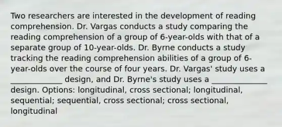 Two researchers are interested in the development of reading comprehension. Dr. Vargas conducts a study comparing the reading comprehension of a group of 6-year-olds with that of a separate group of 10-year-olds. Dr. Byrne conducts a study tracking the reading comprehension abilities of a group of 6-year-olds over the course of four years. Dr. Vargas' study uses a _____________ design, and Dr. Byrne's study uses a ______________ design. Options: longitudinal, cross sectional; longitudinal, sequential; sequential, cross sectional; cross sectional, longitudinal