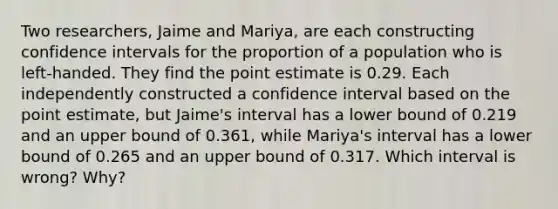 Two​ researchers, Jaime and​ Mariya, are each constructing confidence intervals for the proportion of a population who is​ left-handed. They find the point estimate is 0.29. Each independently constructed a confidence interval based on the point​ estimate, but​ Jaime's interval has a lower bound of 0.219 and an upper bound of 0.361​, while​ Mariya's interval has a lower bound of 0.265 and an upper bound of 0.317. Which interval is​ wrong? Why?