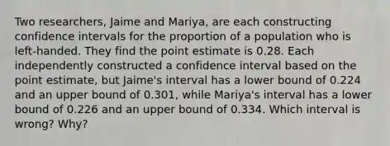 Two​ researchers, Jaime and​ Mariya, are each constructing confidence intervals for the proportion of a population who is​ left-handed. They find the point estimate is 0.28. Each independently constructed a confidence interval based on the point​ estimate, but​ Jaime's interval has a lower bound of 0.224 and an upper bound of 0.301​, while​ Mariya's interval has a lower bound of 0.226 and an upper bound of 0.334. Which interval is​ wrong? Why?