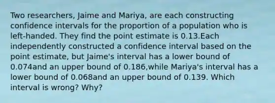 Two​ researchers, Jaime and​ Mariya, are each constructing confidence intervals for the proportion of a population who is​ left-handed. They find the point estimate is 0.13.Each independently constructed a confidence interval based on the point​ estimate, but​ Jaime's interval has a lower bound of 0.074and an upper bound of 0.186​,while​ Mariya's interval has a lower bound of 0.068and an upper bound of 0.139. Which interval is​ wrong? Why?