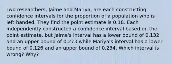 Two​ researchers, Jaime and​ Mariya, are each constructing confidence intervals for the proportion of a population who is​ left-handed. They find the point estimate is 0.18. Each independently constructed a confidence interval based on the point​ estimate, but​ Jaime's interval has a lower bound of 0.132 and an upper bound of 0.273​,while​ Mariya's interval has a lower bound of 0.126 and an upper bound of 0.234. Which interval is​ wrong? Why?