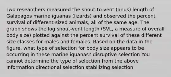 Two researchers measured the snout-to-vent (anus) length of Galapagos marine iguanas (lizards) and observed the percent survival of different-sized animals, all of the same age. The graph shows the log snout-vent length (SVL, a measure of overall body size) plotted against the percent survival of these different size classes for males and females. Based on the data in the figure, what type of selection for body size appears to be occurring in these marine iguanas? disruptive selection You cannot determine the type of selection from the above information directional selection stabilizing selection